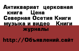 Антиквариат, церковная книга. › Цена ­ 110 000 - Северная Осетия Книги, музыка и видео » Книги, журналы   